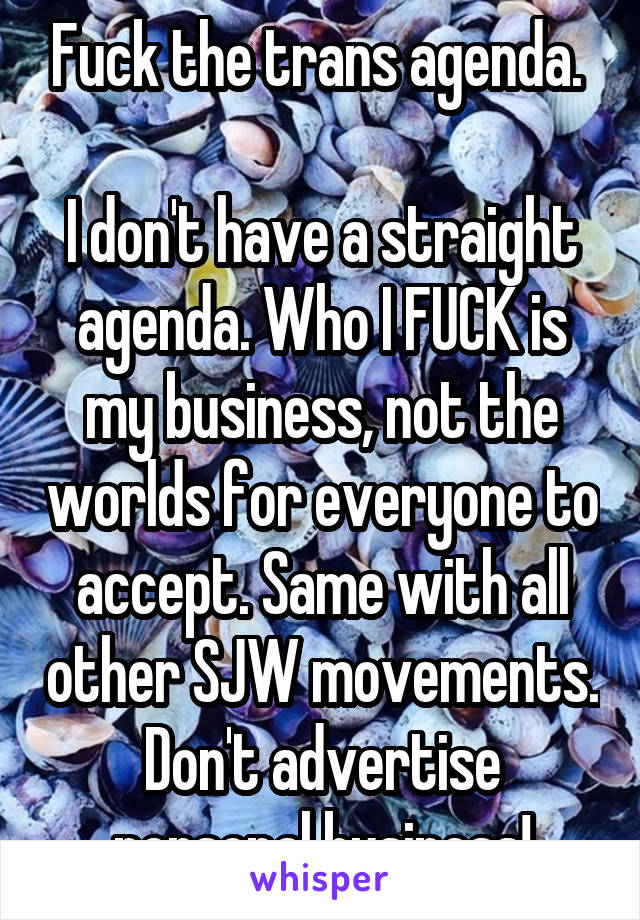Fuck the trans agenda. 

I don't have a straight agenda. Who I FUCK is my business, not the worlds for everyone to accept. Same with all other SJW movements. Don't advertise personal business!