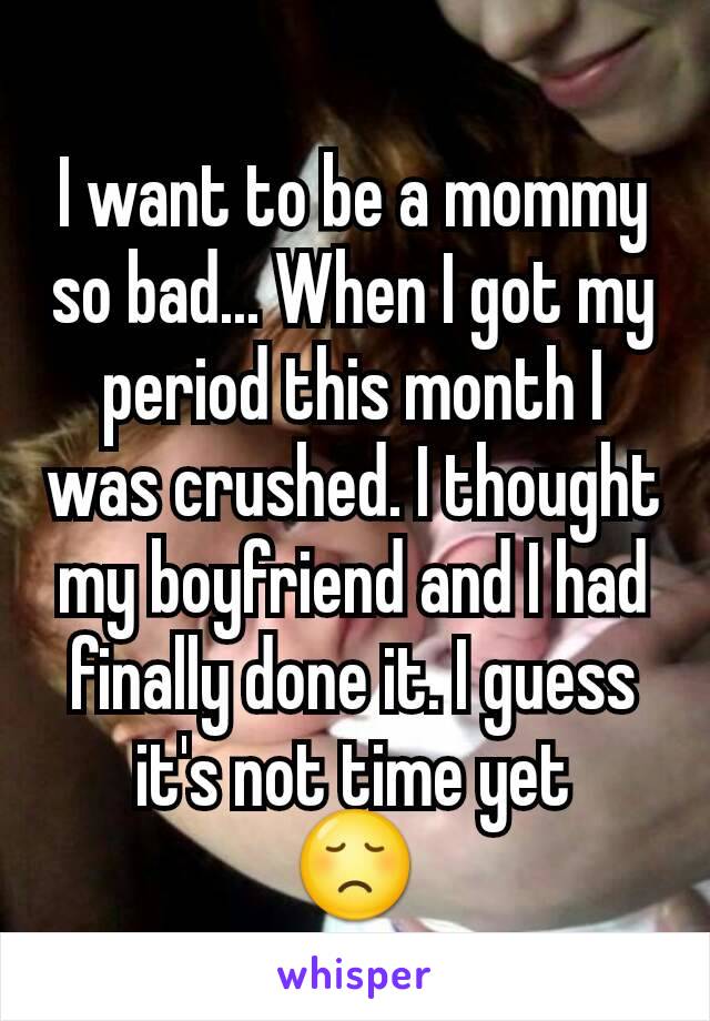 I want to be a mommy so bad... When I got my period this month I was crushed. I thought my boyfriend and I had finally done it. I guess it's not time yet
😞