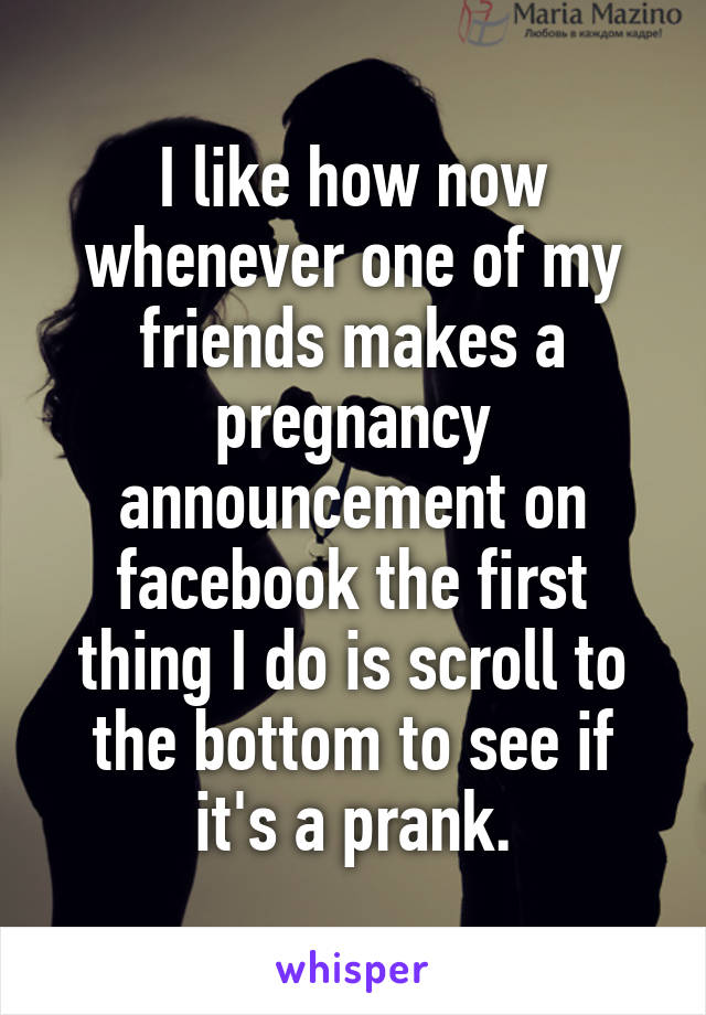 I like how now whenever one of my friends makes a pregnancy announcement on facebook the first thing I do is scroll to the bottom to see if it's a prank.