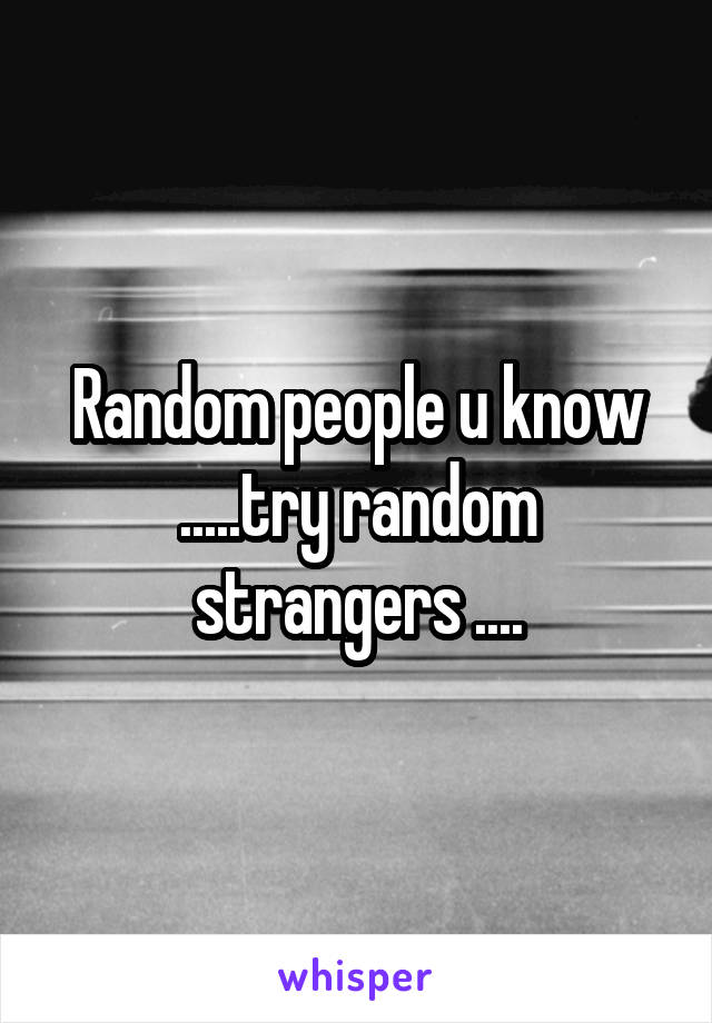 Random people u know .....try random strangers ....