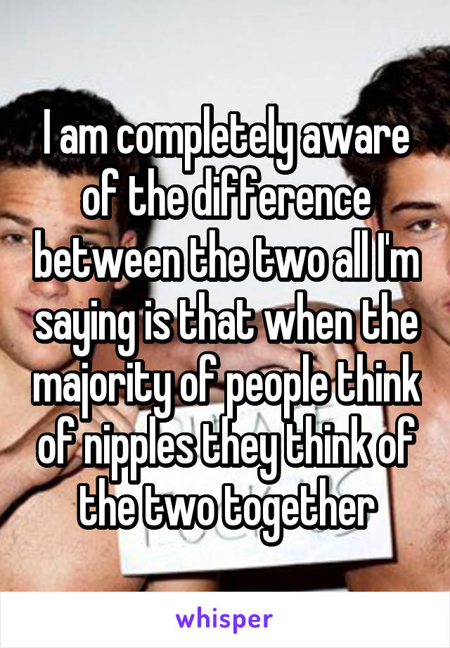 I am completely aware of the difference between the two all I'm saying is that when the majority of people think of nipples they think of the two together