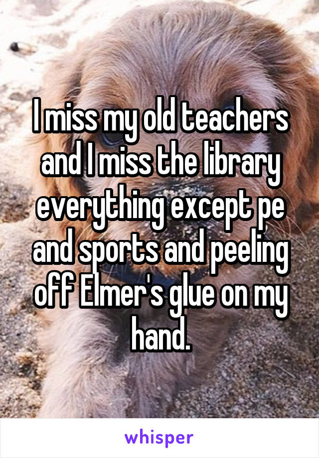 I miss my old teachers and I miss the library everything except pe and sports and peeling off Elmer's glue on my hand.