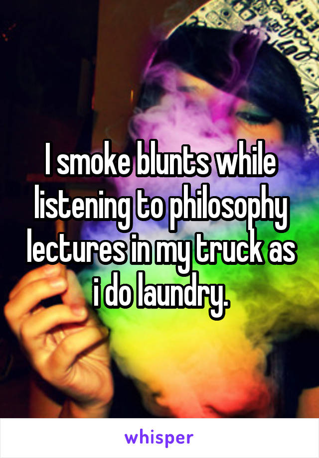 I smoke blunts while listening to philosophy lectures in my truck as i do laundry.