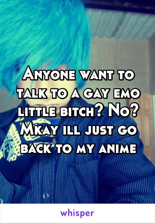 Anyone want to talk to a gay emo little bitch? No? Mkay ill just go back to my anime