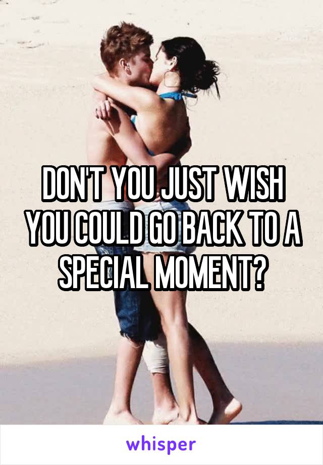 DON'T YOU JUST WISH YOU COULD GO BACK TO A SPECIAL MOMENT?