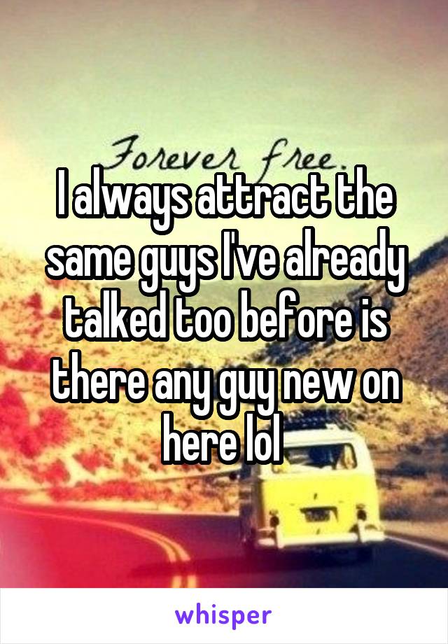 I always attract the same guys I've already talked too before is there any guy new on here lol 