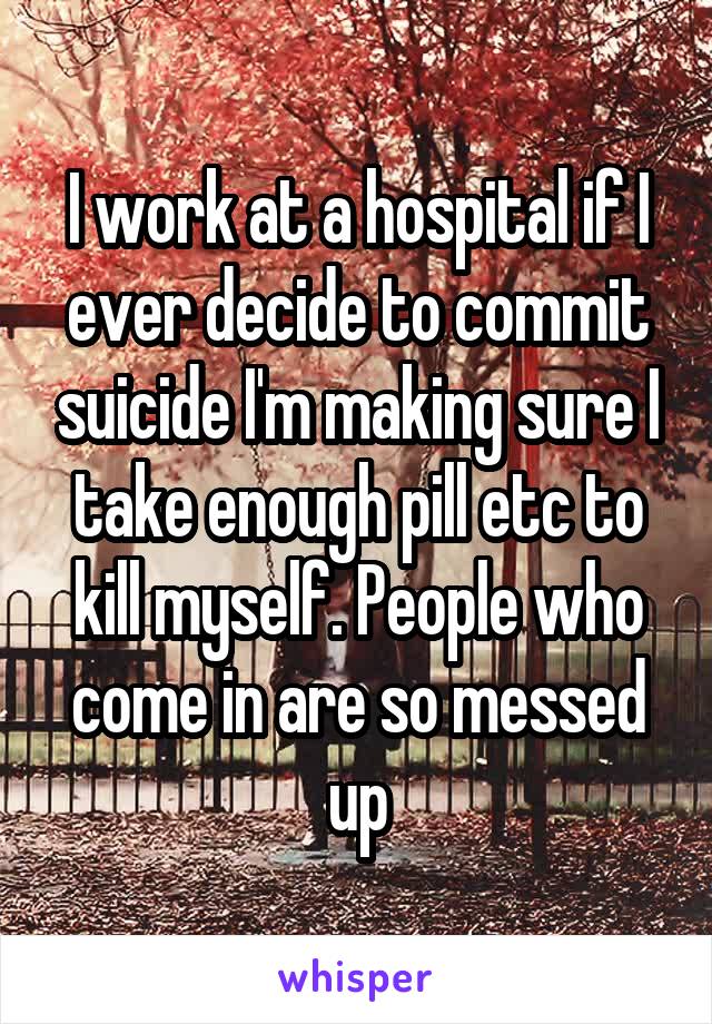 I work at a hospital if I ever decide to commit suicide I'm making sure I take enough pill etc to kill myself. People who come in are so messed up