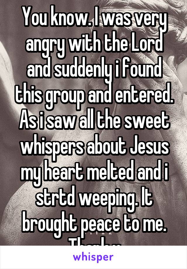 You know. I was very angry with the Lord and suddenly i found this group and entered. As i saw all the sweet whispers about Jesus my heart melted and i strtd weeping. It brought peace to me. Thank u