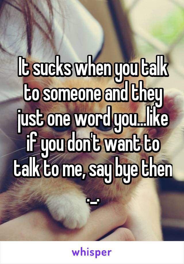 It sucks when you talk to someone and they just one word you...like if you don't want to talk to me, say bye then ._.