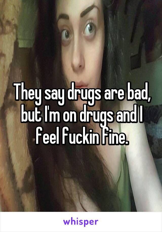 They say drugs are bad, but I'm on drugs and I feel fuckin fine.