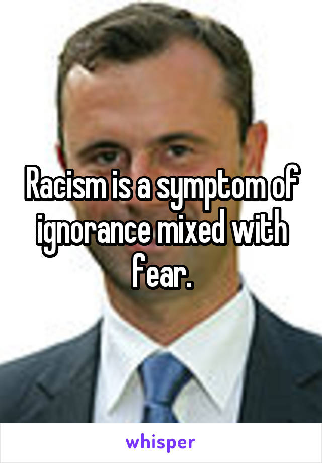 Racism is a symptom of ignorance mixed with fear.