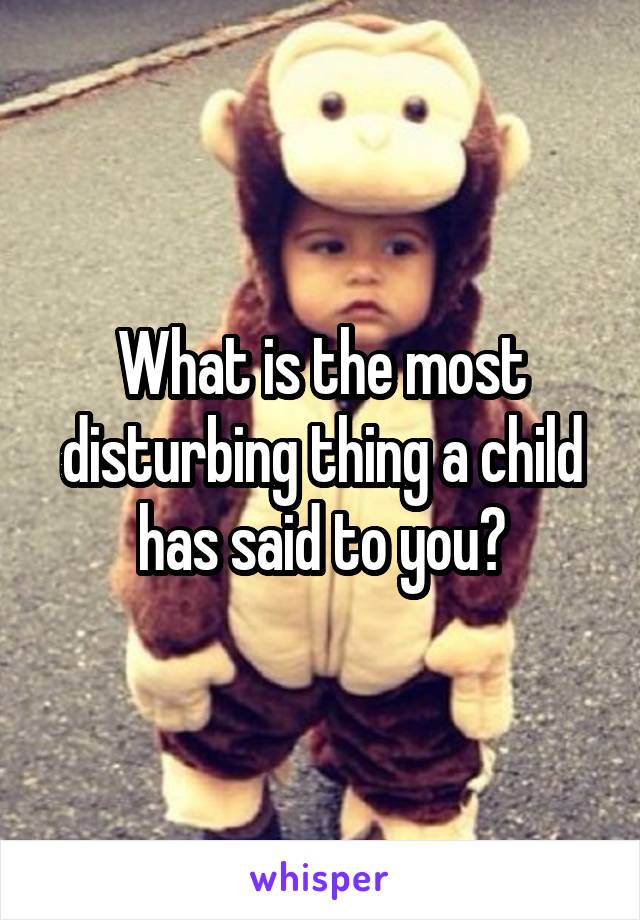 What is the most disturbing thing a child has said to you?