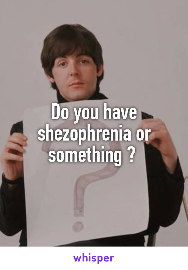 Do you have shezophrenia or something ? 