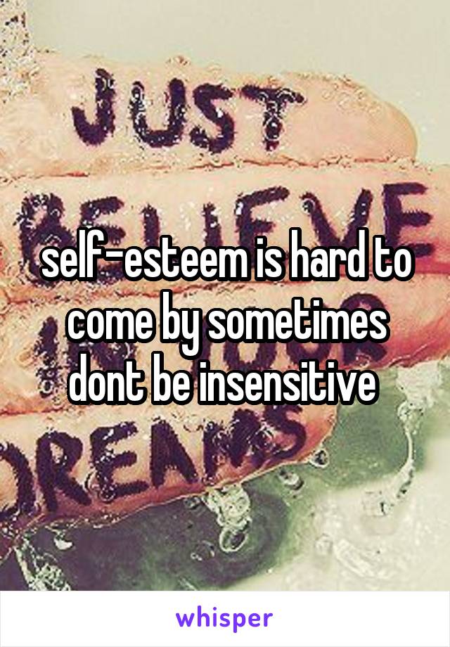 self-esteem is hard to come by sometimes dont be insensitive 