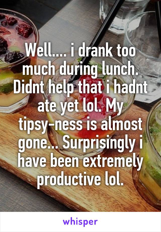Well.... i drank too much during lunch. Didnt help that i hadnt ate yet lol. My tipsy-ness is almost gone... Surprisingly i have been extremely productive lol.