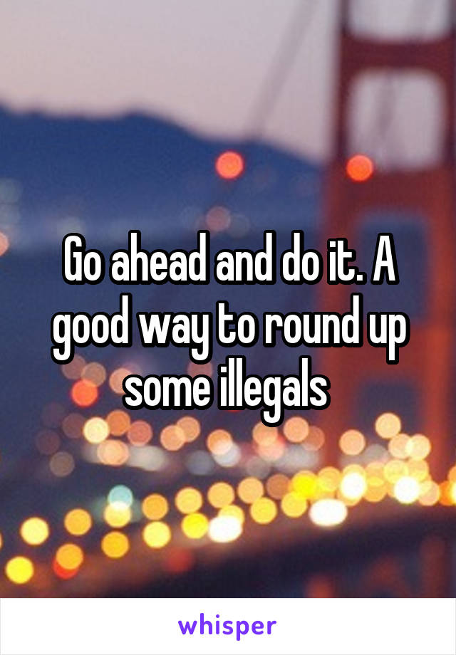 Go ahead and do it. A good way to round up some illegals 
