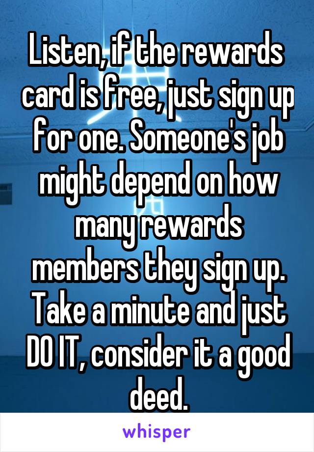 Listen, if the rewards  card is free, just sign up for one. Someone's job might depend on how many rewards members they sign up. Take a minute and just DO IT, consider it a good deed.
