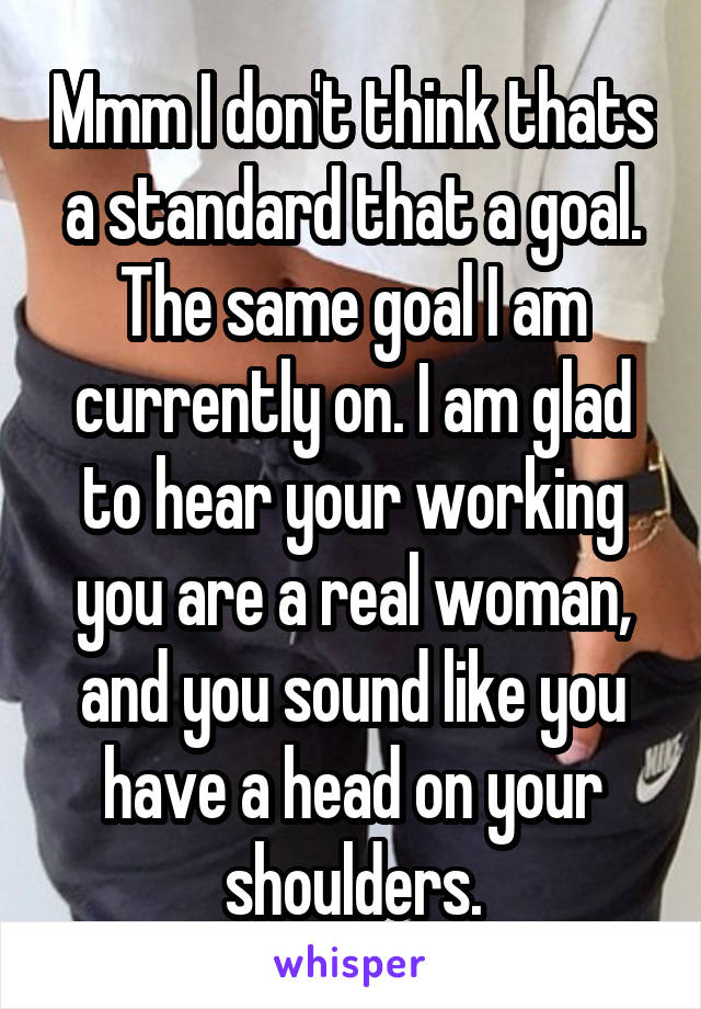 Mmm I don't think thats a standard that a goal. The same goal I am currently on. I am glad to hear your working you are a real woman, and you sound like you have a head on your shoulders.