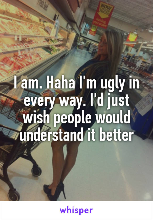 I am. Haha I'm ugly in every way. I'd just wish people would understand it better