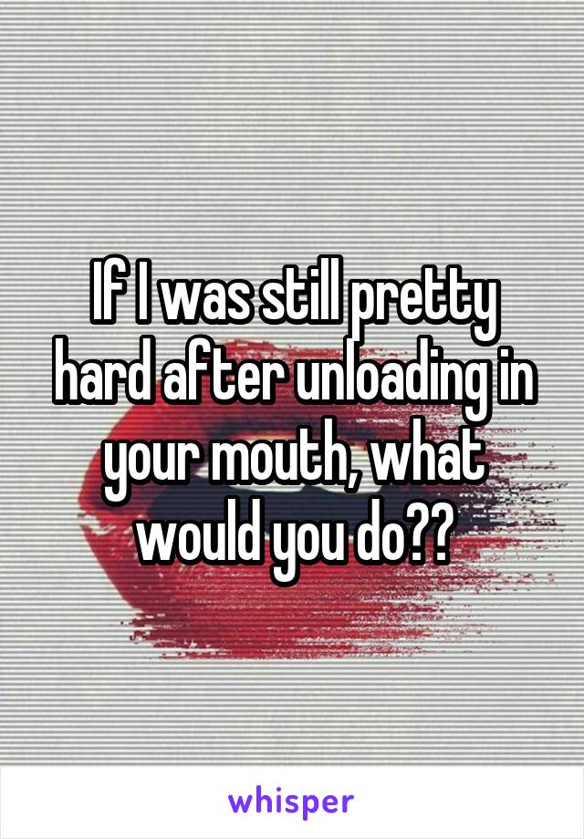 If I was still pretty hard after unloading in your mouth, what would you do??