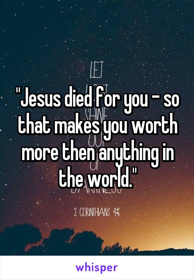 "Jesus died for you - so that makes you worth more then anything in the world."