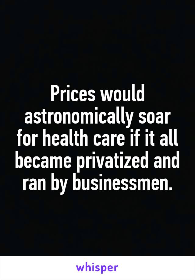 Prices would astronomically soar for health care if it all became privatized and ran by businessmen.