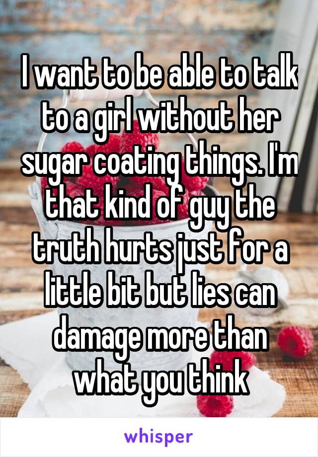 I want to be able to talk to a girl without her sugar coating things. I'm that kind of guy the truth hurts just for a little bit but lies can damage more than what you think