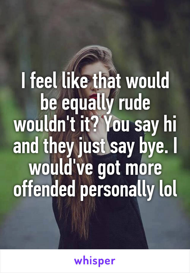 I feel like that would be equally rude wouldn't it? You say hi and they just say bye. I would've got more offended personally lol