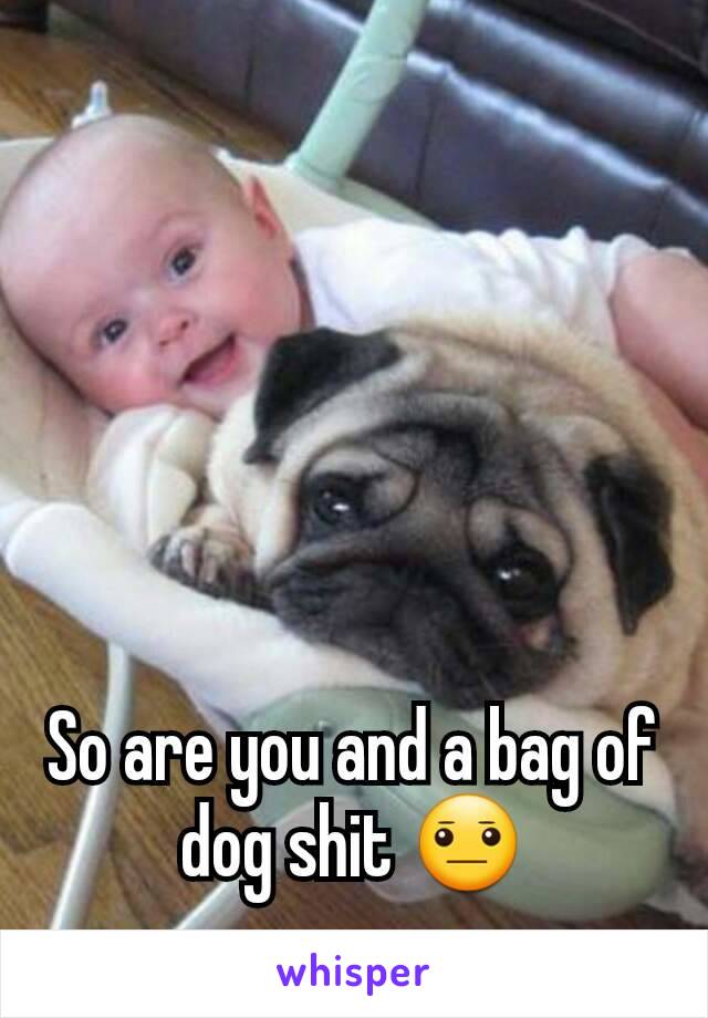 So are you and a bag of dog shit 😐