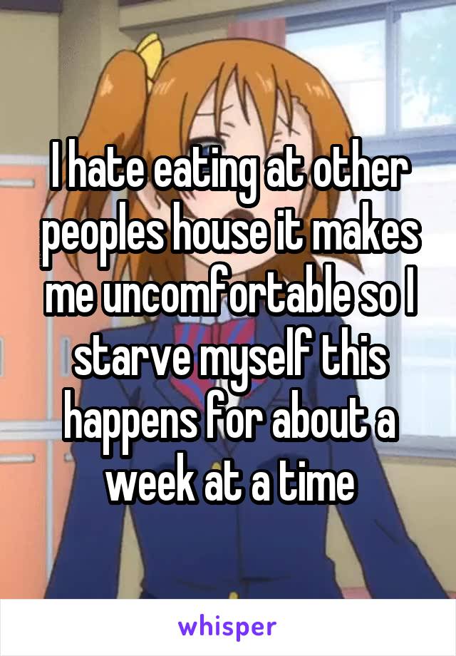 I hate eating at other peoples house it makes me uncomfortable so I starve myself this happens for about a week at a time