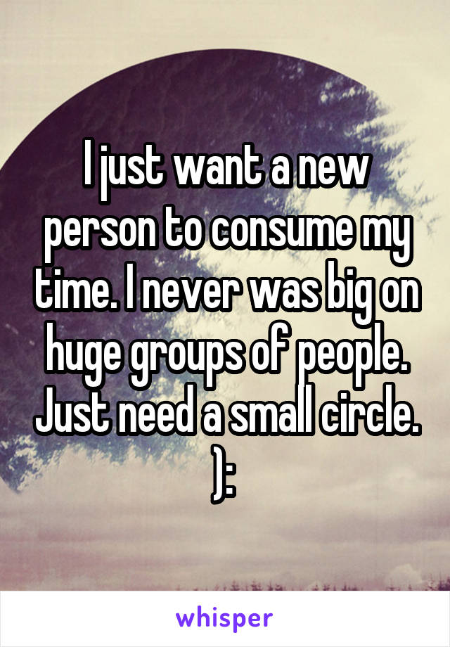 I just want a new person to consume my time. I never was big on huge groups of people. Just need a small circle. ): 