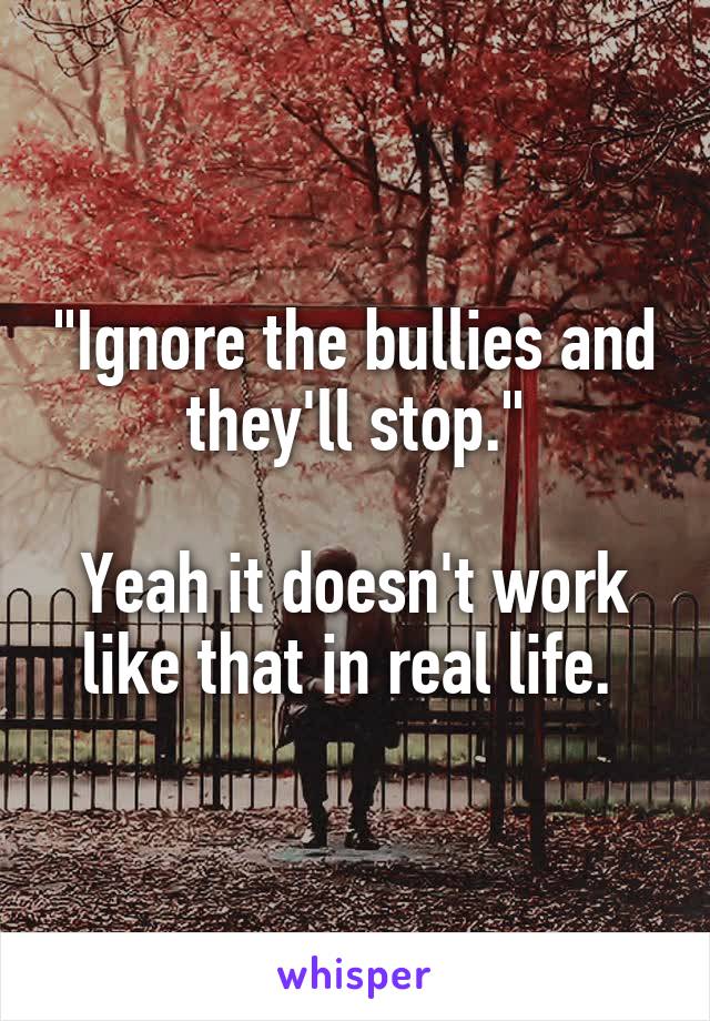 "Ignore the bullies and they'll stop."

Yeah it doesn't work like that in real life. 
