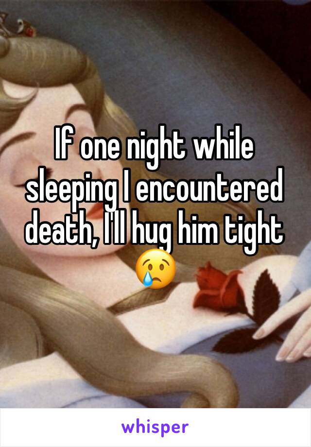 If one night while sleeping I encountered death, I'll hug him tight 😢