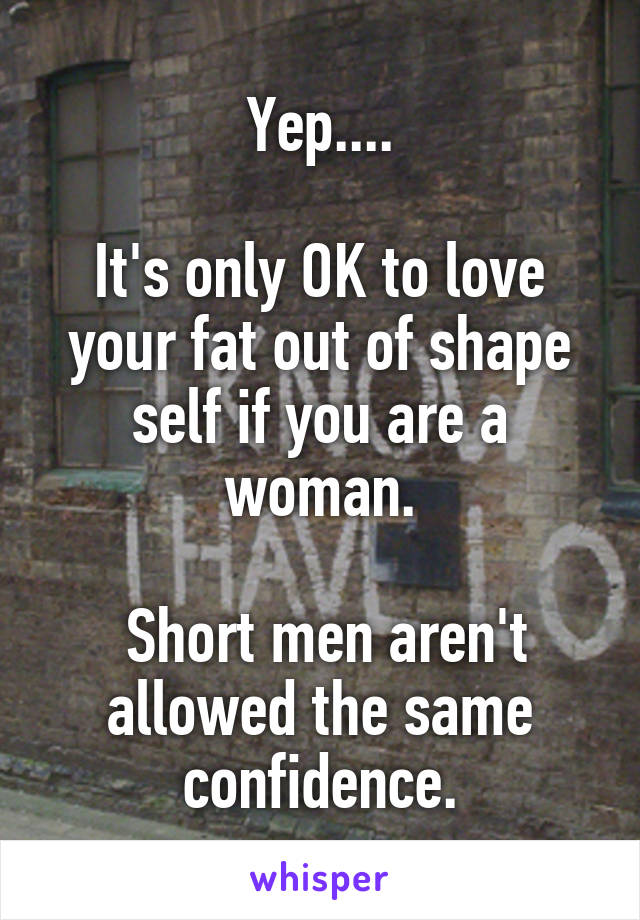 Yep....

It's only OK to love your fat out of shape self if you are a woman.

 Short men aren't allowed the same confidence.