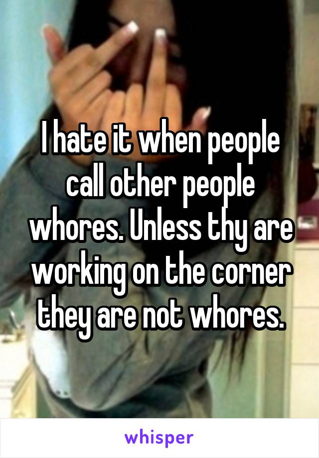 I hate it when people call other people whores. Unless thy are working on the corner they are not whores.