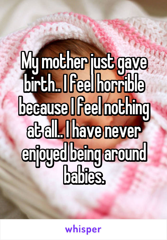 My mother just gave birth.. I feel horrible because I feel nothing at all.. I have never enjoyed being around babies.
