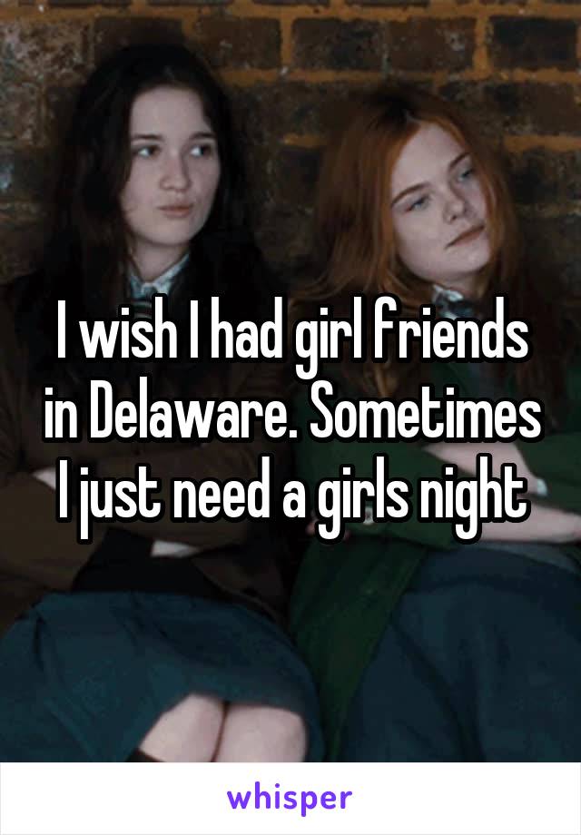 I wish I had girl friends in Delaware. Sometimes I just need a girls night