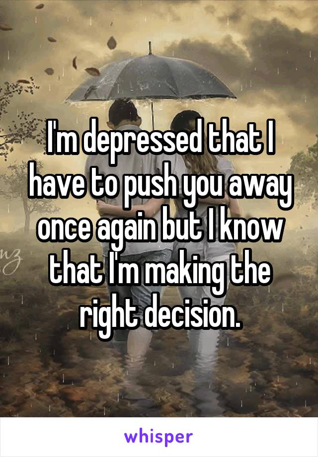 I'm depressed that I have to push you away once again but I know that I'm making the right decision.