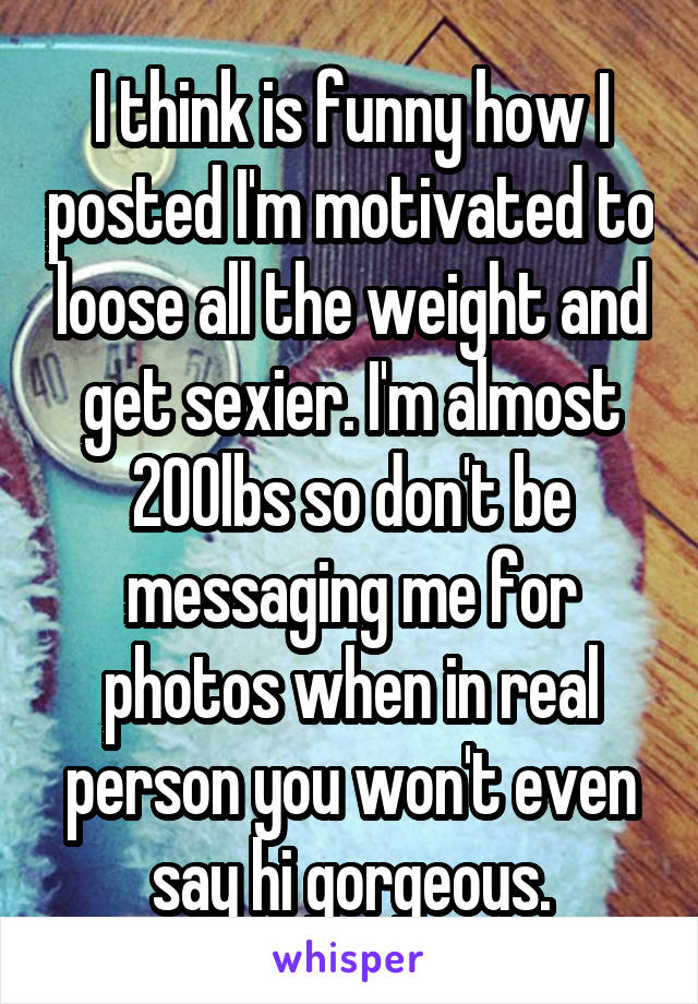 I think is funny how I posted I'm motivated to loose all the weight and get sexier. I'm almost 200lbs so don't be messaging me for photos when in real person you won't even say hi gorgeous.