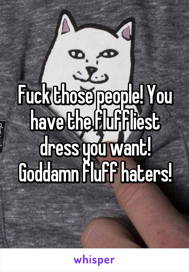 Fuck those people! You have the fluffliest dress you want! Goddamn fluff haters!