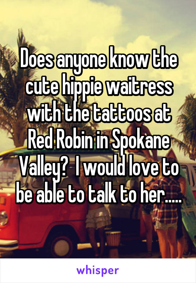 Does anyone know the cute hippie waitress with the tattoos at Red Robin in Spokane Valley?  I would love to be able to talk to her.....
