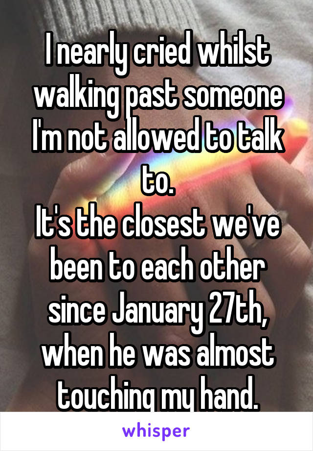 I nearly cried whilst walking past someone I'm not allowed to talk to.
It's the closest we've been to each other since January 27th, when he was almost touching my hand.