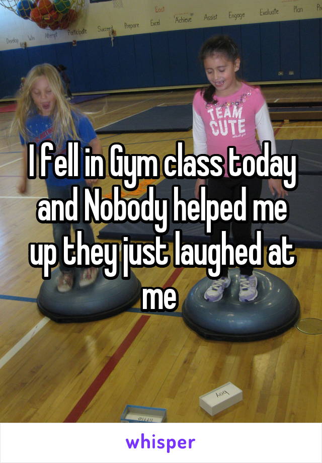 I fell in Gym class today and Nobody helped me up they just laughed at me 