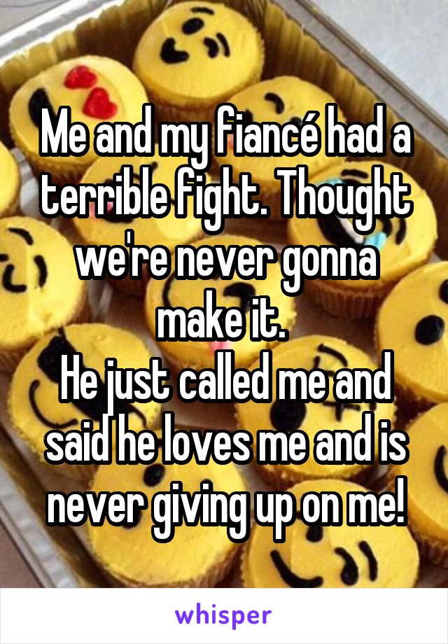 Me and my fiancé had a terrible fight. Thought we're never gonna make it. 
He just called me and said he loves me and is never giving up on me!