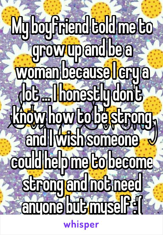 My boyfriend told me to grow up and be a woman because I cry a lot ... I honestly don't know how to be strong and I wish someone could help me to become strong and not need anyone but myself :'(