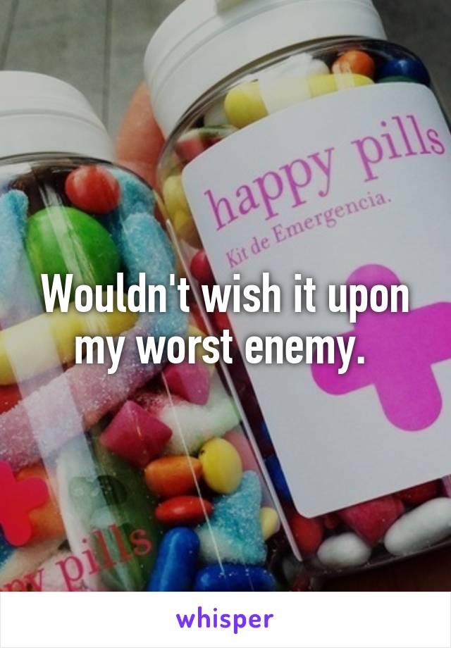 Wouldn't wish it upon my worst enemy. 
