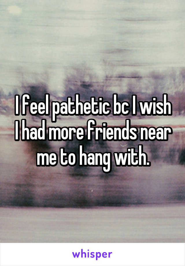 I feel pathetic bc I wish I had more friends near me to hang with.