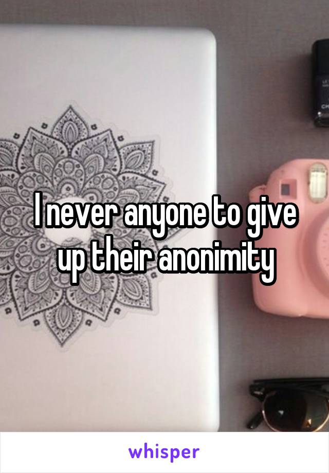 I never anyone to give up their anonimity