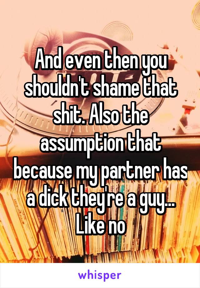 And even then you shouldn't shame that shit. Also the assumption that because my partner has a dick they're a guy... Like no