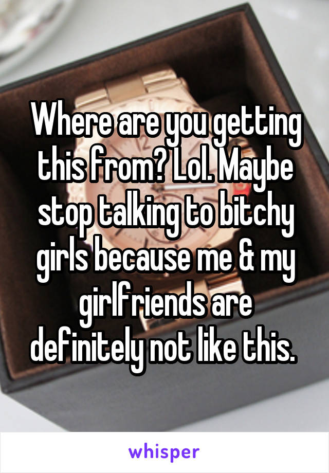 Where are you getting this from? Lol. Maybe stop talking to bitchy girls because me & my girlfriends are definitely not like this. 